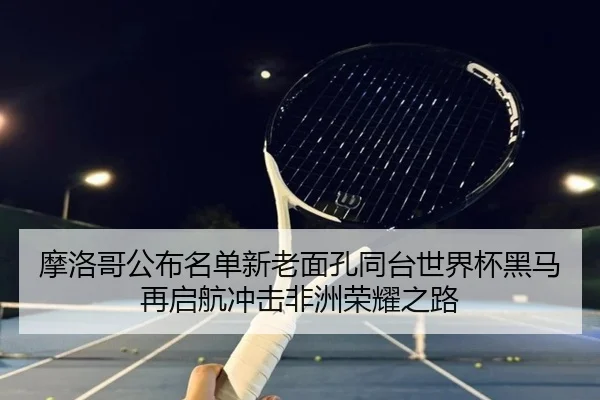 摩洛哥公布名单新老面孔同台世界杯黑马再启航冲击非洲荣耀之路